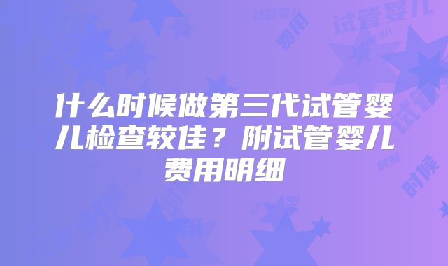 什么时候做第三代试管婴儿检查较佳？附试管婴儿费用明细