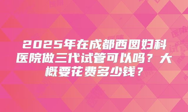 2025年在成都西囡妇科医院做三代试管可以吗？大概要花费多少钱？