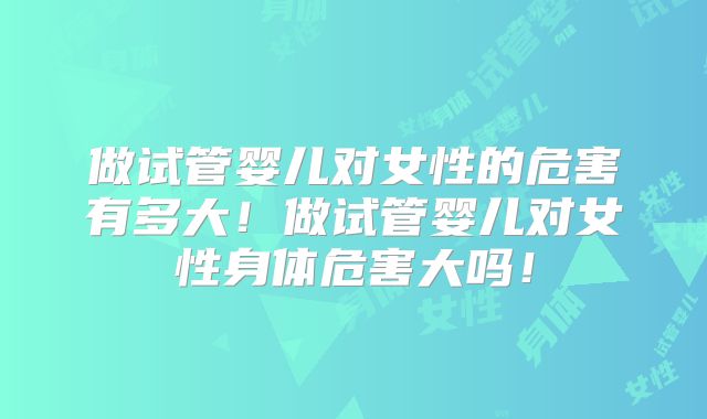 做试管婴儿对女性的危害有多大!做试管婴儿对女性身体危害大吗!