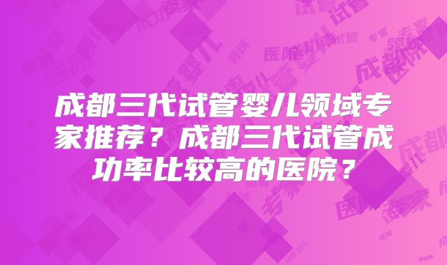 成都三代试管婴儿领域专家推荐？成都三代试管成功率比较高的医院？