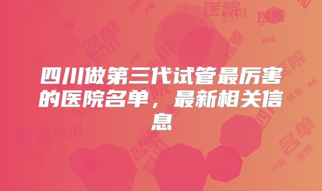 四川做第三代试管最厉害的医院名单，最新相关信息