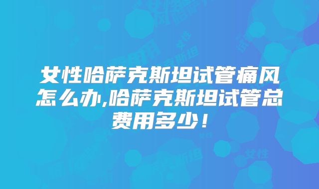 女性哈萨克斯坦试管痛风怎么办,哈萨克斯坦试管总费用多少！