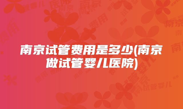 南京试管费用是多少(南京做试管婴儿医院)