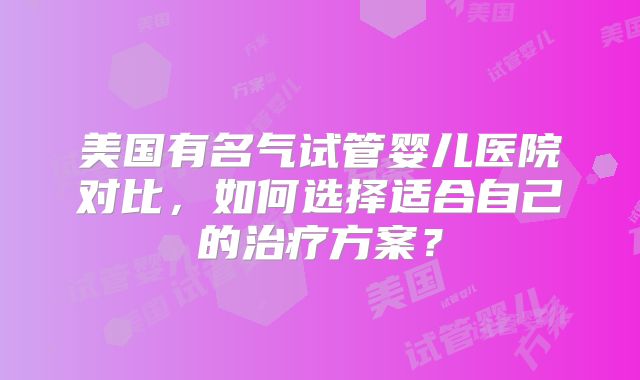 美国有名气试管婴儿医院对比，如何选择适合自己的治疗方案？
