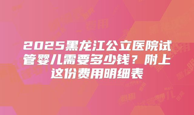 2025黑龙江公立医院试管婴儿需要多少钱?附上这份费用明细表