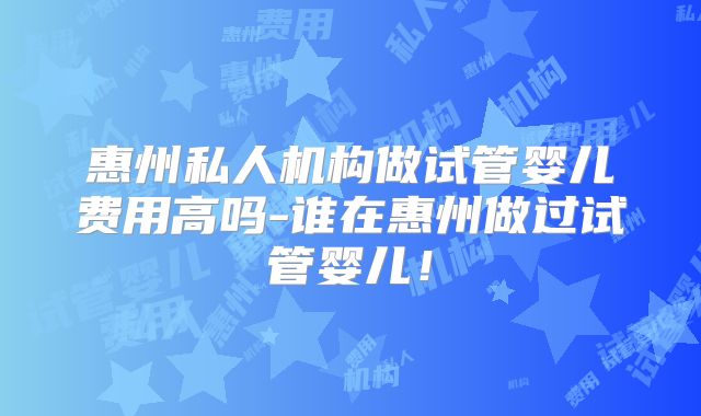 惠州私人机构做试管婴儿费用高吗-谁在惠州做过试管婴儿！