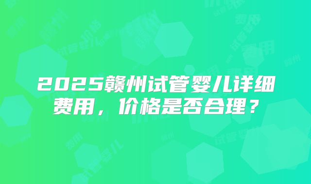 2025赣州试管婴儿详细费用,价格是否合理?