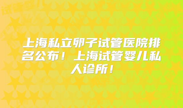 上海私立卵子试管医院排名公布!上海试管婴儿私人诊所!