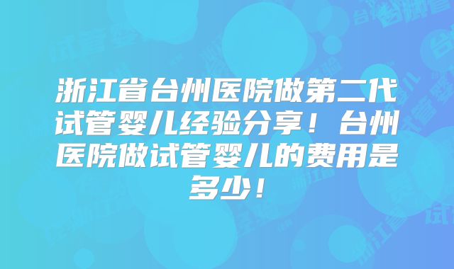 浙江省台州医院做第二代试管婴儿经验分享！台州医院做试管婴儿的费用是多少！