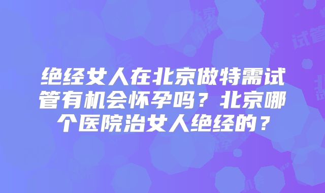 绝经女人在北京做特需试管有机会怀孕吗?北京哪个医院治女人绝经的?