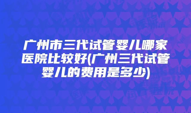 广州市三代试管婴儿哪家医院比较好(广州三代试管婴儿的费用是多少)