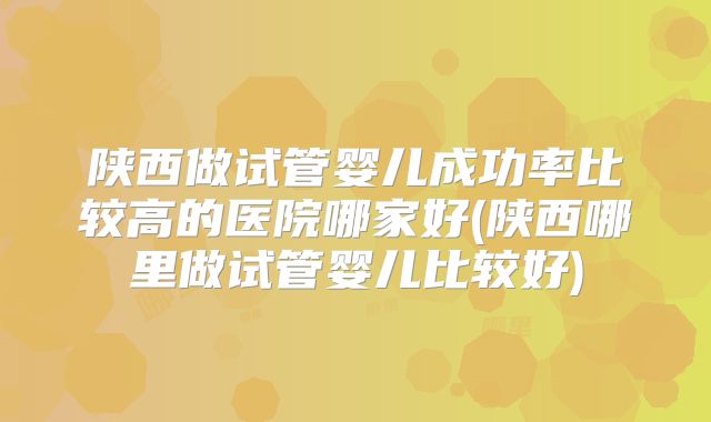 陕西做试管婴儿成功率比较高的医院哪家好(陕西哪里做试管婴儿比较好)