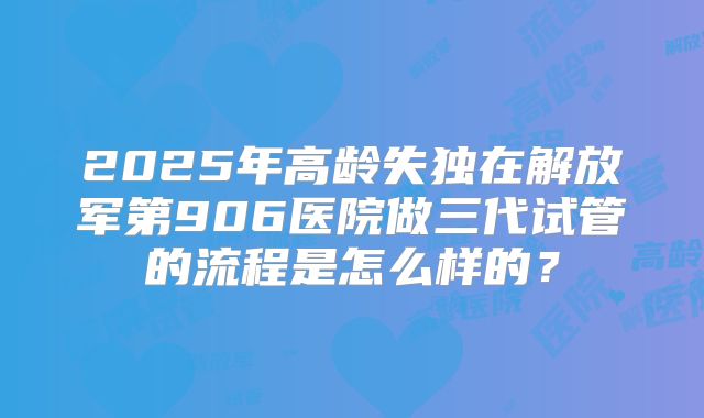 2025年高龄失独在解放军第906医院做三代试管的流程是怎么样的？