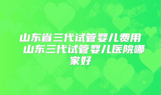 山东省三代试管婴儿费用 山东三代试管婴儿医院哪家好