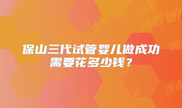 保山三代试管婴儿做成功需要花多少钱？