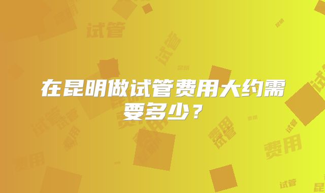 在昆明做试管费用大约需要多少？