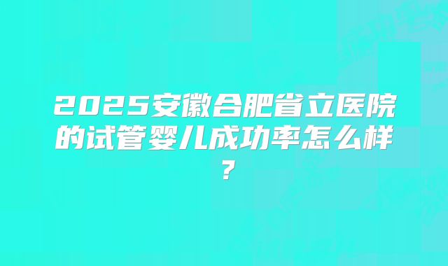 2025安徽合肥省立医院的试管婴儿成功率怎么样？