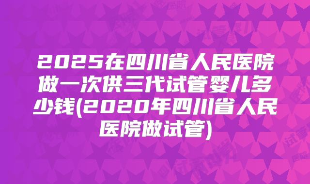 2025在四川省人民医院做一次供三代试管婴儿多少钱(2020年四川省人民医院做试管)