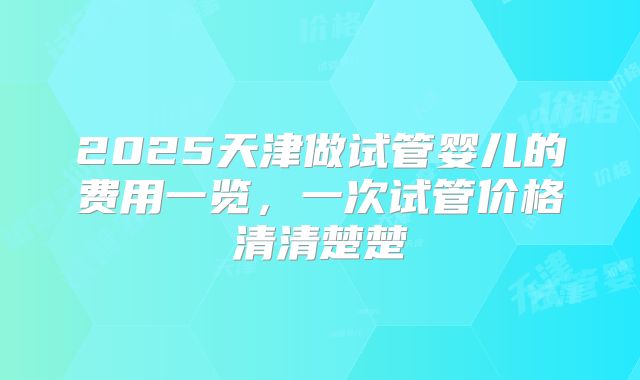 2025天津做试管婴儿的费用一览，一次试管价格清清楚楚