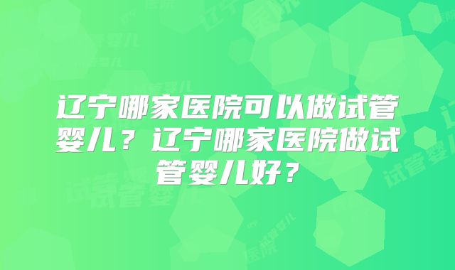 辽宁哪家医院可以做试管婴儿？辽宁哪家医院做试管婴儿好？