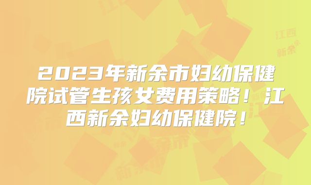 2023年新余市妇幼保健院试管生孩女费用策略！江西新余妇幼保健院！