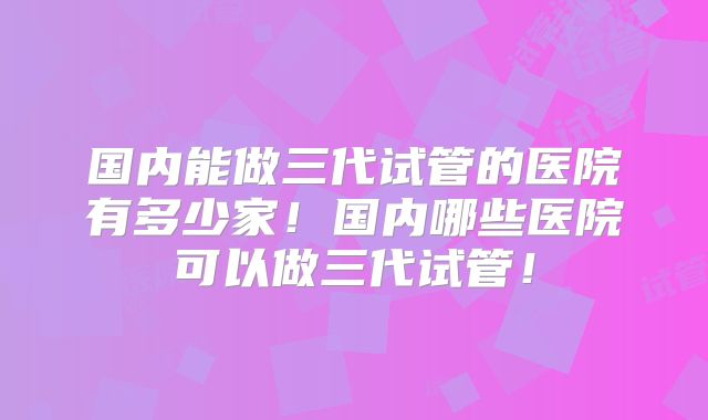 国内能做三代试管的医院有多少家!国内哪些医院可以做三代试管!