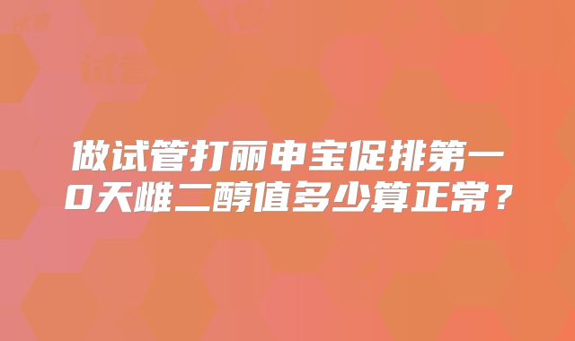 做试管打丽申宝促排第一0天雌二醇值多少算正常?