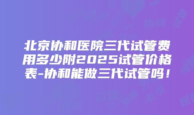 北京协和医院三代试管费用多少附2025试管价格表-协和能做三代试管吗!