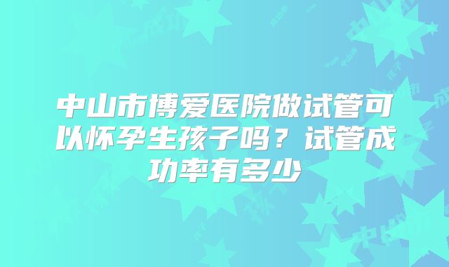 中山市博爱医院做试管可以怀孕生孩子吗？试管成功率有多少