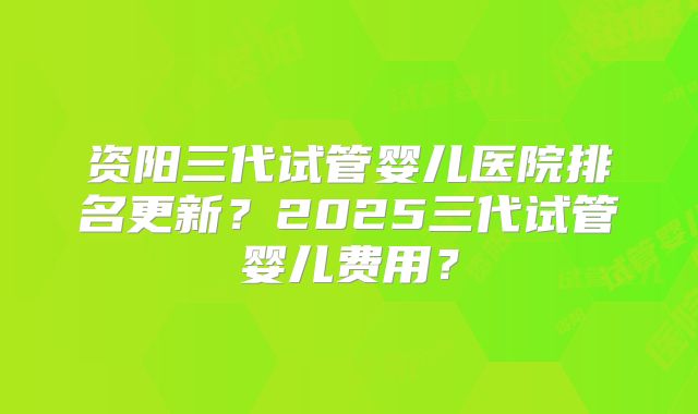 资阳三代试管婴儿医院排名更新？2025三代试管婴儿费用？