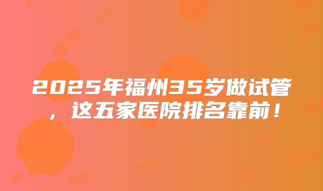2025年福州35岁做试管，这五家医院排名靠前！