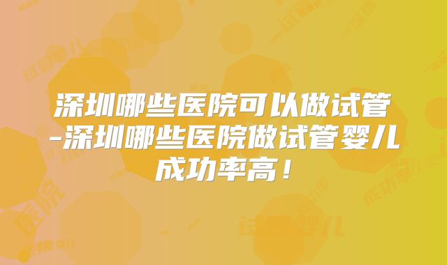 深圳哪些医院可以做试管-深圳哪些医院做试管婴儿成功率高!