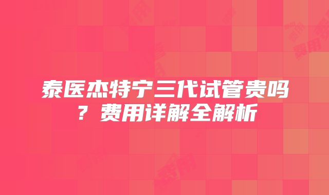 泰医杰特宁三代试管贵吗？费用详解全解析