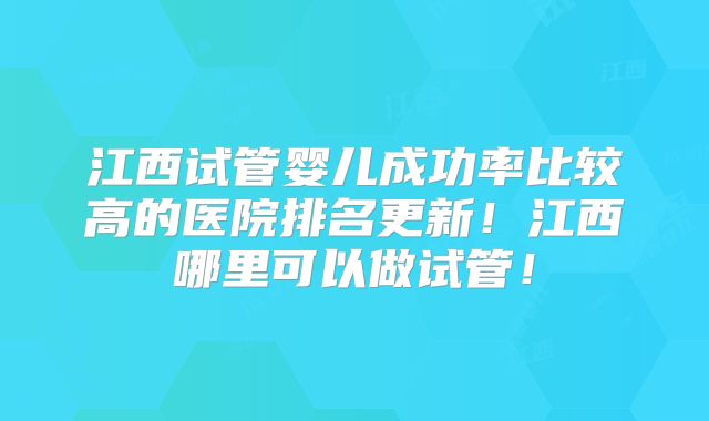 江西试管婴儿成功率比较高的医院排名更新！江西哪里可以做试管！
