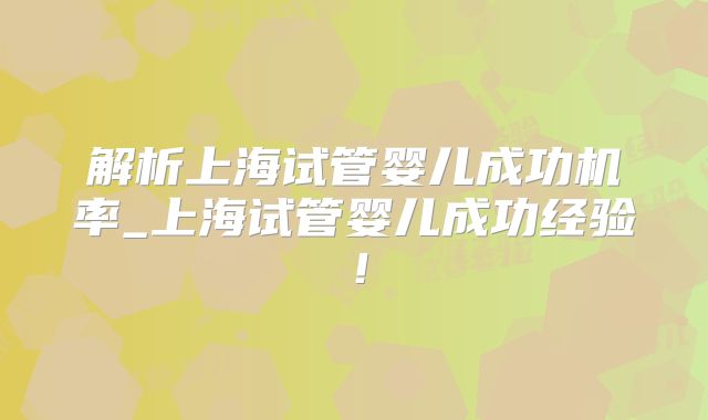 解析上海试管婴儿成功机率_上海试管婴儿成功经验！