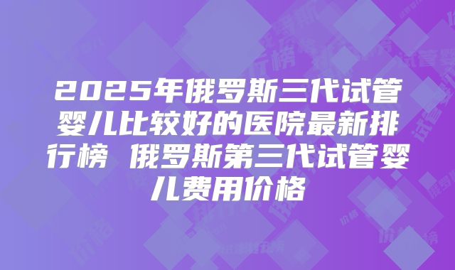 2025年俄罗斯三代试管婴儿比较好的医院最新排行榜 俄罗斯第三代试管婴儿费用价格