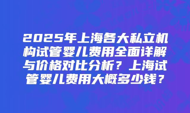 2025年上海各大私立机构试管婴儿费用全面详解与价格对比分析？上海试管婴儿费用大概多少钱？