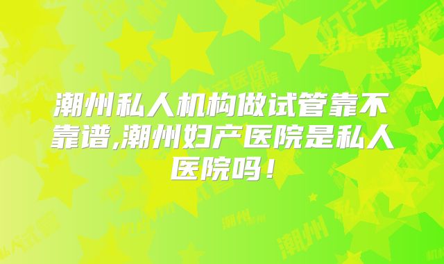 潮州私人机构做试管靠不靠谱,潮州妇产医院是私人医院吗!