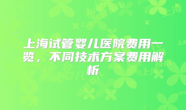 上海试管婴儿医院费用一览，不同技术方案费用解析