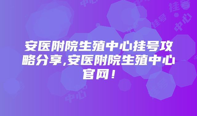 安医附院生殖中心挂号攻略分享,安医附院生殖中心官网！