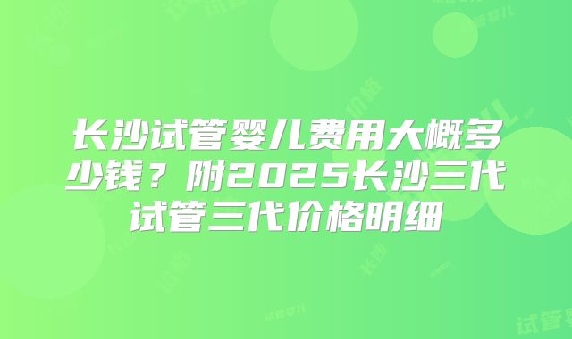 长沙试管婴儿费用大概多少钱？附2025长沙三代试管三代价格明细