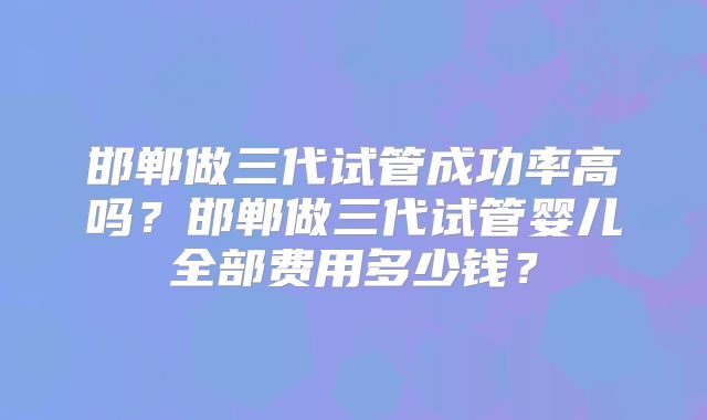 邯郸做三代试管成功率高吗?邯郸做三代试管婴儿全部费用多少钱?