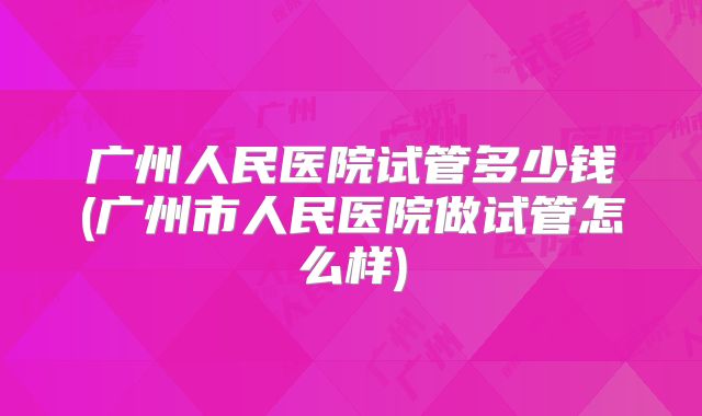 广州人民医院试管多少钱(广州市人民医院做试管怎么样)