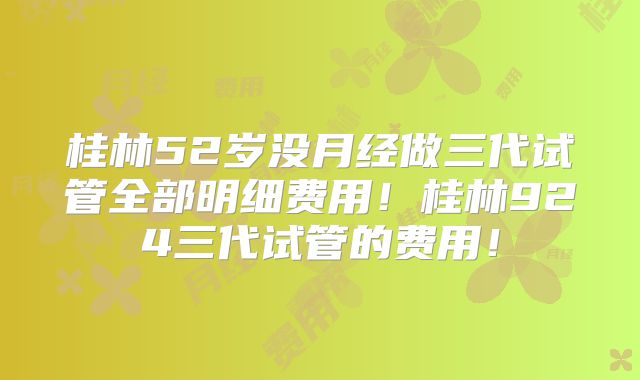 桂林52岁没月经做三代试管全部明细费用!桂林924三代试管的费用!