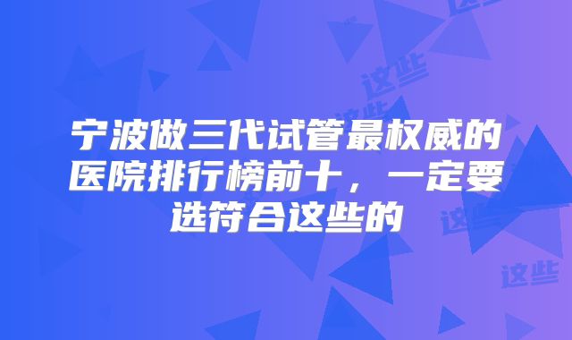 宁波做三代试管最权威的医院排行榜前十，一定要选符合这些的