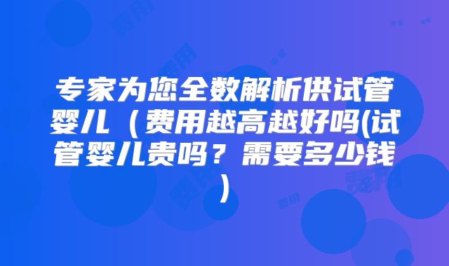 专家为您全数解析供试管婴儿（费用越高越好吗(试管婴儿贵吗？需要多少钱)