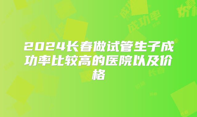 2024长春做试管生子成功率比较高的医院以及价格