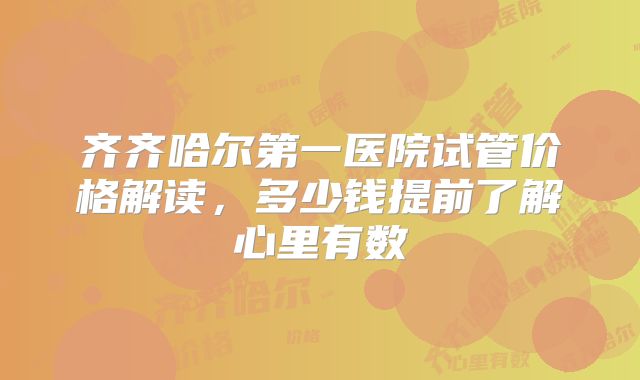 齐齐哈尔第一医院试管价格解读,多少钱提前了解心里有数