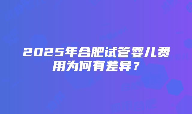 2025年合肥试管婴儿费用为何有差异？