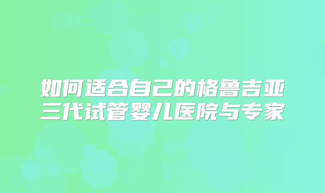 如何适合自己的格鲁吉亚三代试管婴儿医院与专家